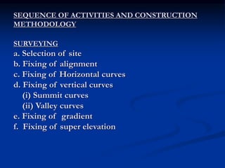 SEQUENCE OF ACTIVITIES AND CONSTRUCTION
METHODOLOGY
SURVEYING
a. Selection of site
b. Fixing of alignment
c. Fixing of Horizontal curves
d. Fixing of vertical curves
(i) Summit curves
(ii) Valley curves
e. Fixing of gradient
f. Fixing of super elevation
 