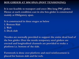 BOX GIRDER AT 30M SPAN (POST TENSIONING)
It is not feasible to transport and erect 30m long PSC girder.
Hence at such condition cast in situ box girder is constructed
mainly at Obligatory span.
It is constructed in three stages as below
1. Bottom Slab
2. Web
3. Deck slab
Trestles are normally provided to support the entire dead load of
the box girder. Over the trestle temporary steel girders are
erected and longitudinal channels are provided to make a
platform i.e. bottom of the slab.
Formwork is done over platform and steel reinforcement is
placed for bottom slab and for web.
 
