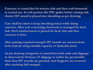 Concrete is casted first for bottom slab and then web formwork
is carried out. At web portion like PSC girder before closing side
shutter HT strand is placed into sheathing as per drawing.
Care shall be taken to keep sheathing intact while doing
concrete. After web concreting, formwork is arranged for deck
slab. Steel reinforcement is placed for deck slab and then
concrete is done.
After gaining required strength HT strands are stressed from
both ends by using suitable capacity of hydraulic jacks.
As per drawing elongation is noted from both ends and slippage
is observed for 24 hours. If slippage is within the permissible
limit then HT strands are grouted. And Supports are removed
after attaining full strength.
 