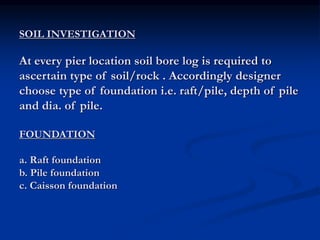 SOIL INVESTIGATION
At every pier location soil bore log is required to
ascertain type of soil/rock . Accordingly designer
choose type of foundation i.e. raft/pile, depth of pile
and dia. of pile.
FOUNDATION
a. Raft foundation
b. Pile foundation
c. Caisson foundation
 