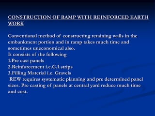 CONSTRUCTION OF RAMP WITH REINFORCED EARTH
WORK
Conventional method of constructing retaining walls in the
embankment portion and in ramp takes much time and
sometimes uneconomical also.
It consists of the following
1.Pre cast panels
2.Reinforcement i.e.G.I.strips
3.Filling Material i.e. Gravels
REW requires systematic planning and pre determined panel
sizes. Pre casting of panels at central yard reduce much time
and cost.
 