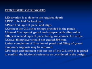 PROCEDURE OF REWORKS
1.Excavation is to done to the required depth
2.PCC to be laid for level pad.
3.Place first layer of panel and align.
4.Connect the G.I. strips to lugs provided in the panels.
5.Spread first layer of gravel and compact with vibro roller.
6.Repeat second layer of panel fixing and connect G.I.strips.
7.Gravel filling layer should not exceed 300 mm.
8.After completion of Erection of panel and filling of gravel
temporary supports may be removed.
9.For high embankment pull out test of the G.I. strip is required
to confirm the frictional resistance as considered in the design.
 