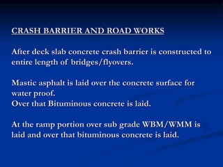 CRASH BARRIER AND ROAD WORKS
After deck slab concrete crash barrier is constructed to
entire length of bridges/flyovers.
Mastic asphalt is laid over the concrete surface for
water proof.
Over that Bituminous concrete is laid.
At the ramp portion over sub grade WBM/WMM is
laid and over that bituminous concrete is laid.
 