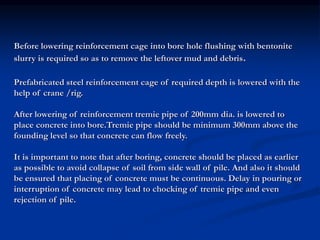 Before lowering reinforcement cage into bore hole flushing with bentonite
slurry is required so as to remove the leftover mud and debris.
Prefabricated steel reinforcement cage of required depth is lowered with the
help of crane /rig.
After lowering of reinforcement tremie pipe of 200mm dia. is lowered to
place concrete into bore.Tremie pipe should be minimum 300mm above the
founding level so that concrete can flow freely.
It is important to note that after boring, concrete should be placed as earlier
as possible to avoid collapse of soil from side wall of pile. And also it should
be ensured that placing of concrete must be continuous. Delay in pouring or
interruption of concrete may lead to chocking of tremie pipe and even
rejection of pile.
 