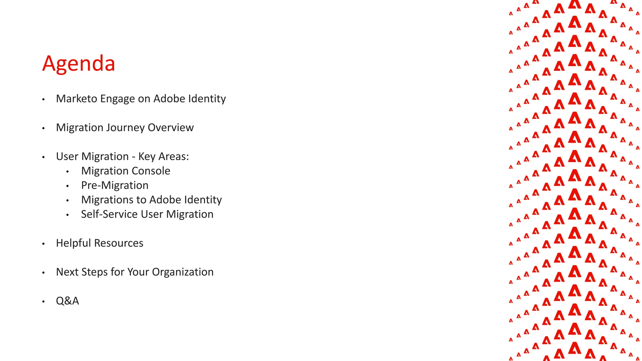 Agenda
• Marketo Engage on Adobe Identity
• Migration Journey Overview
• User Migration - Key Areas:
• Migration Console
• Pre-Migration
• Migrations to Adobe Identity
• Self-Service User Migration
• Helpful Resources
• Next Steps for Your Organization
• Q&A
 