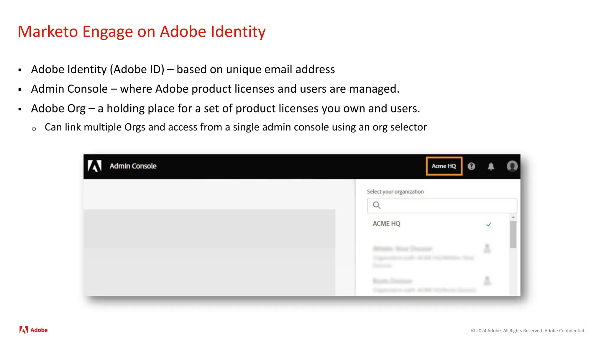 © 2024 Adobe. All Rights Reserved. Adobe Confidential.
Marketo Engage on Adobe Identity
 Adobe Identity (Adobe ID) – based on unique email address
 Admin Console – where Adobe product licenses and users are managed.
 Adobe Org – a holding place for a set of product licenses you own and users.
o Can link multiple Orgs and access from a single admin console using an org selector
 