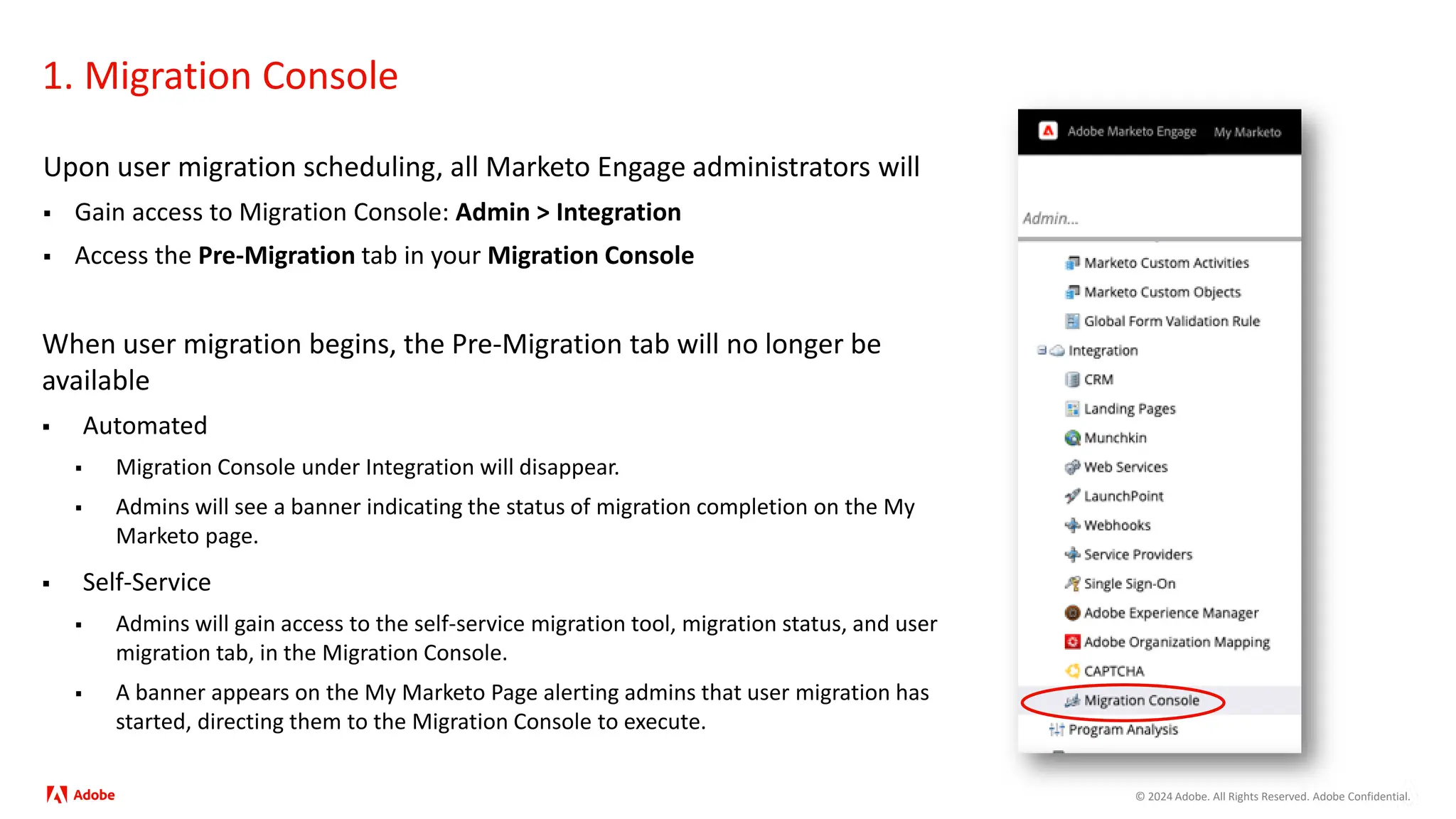 © 2024 Adobe. All Rights Reserved. Adobe Confidential.
1. Migration Console
Upon user migration scheduling, all Marketo Engage administrators will
 Gain access to Migration Console: Admin > Integration
 Access the Pre-Migration tab in your Migration Console
When user migration begins, the Pre-Migration tab will no longer be
available
 Automated
 Migration Console under Integration will disappear.
 Admins will see a banner indicating the status of migration completion on the My
Marketo page.
 Self-Service
 Admins will gain access to the self-service migration tool, migration status, and user
migration tab, in the Migration Console.
 A banner appears on the My Marketo Page alerting admins that user migration has
started, directing them to the Migration Console to execute.
 