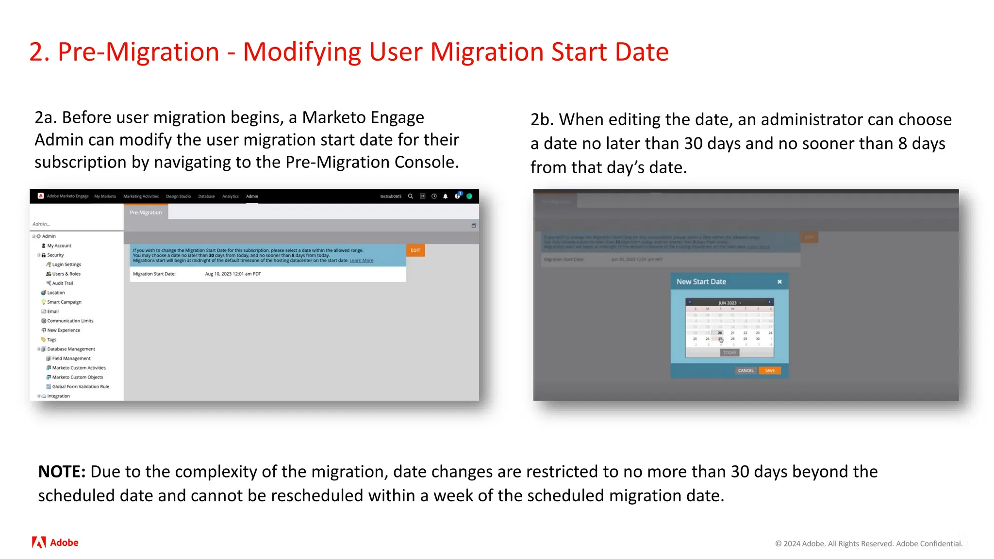 © 2024 Adobe. All Rights Reserved. Adobe Confidential.
2. Pre-Migration - Modifying User Migration Start Date
2a. Before user migration begins, a Marketo Engage
Admin can modify the user migration start date for their
subscription by navigating to the Pre-Migration Console.
2b. When editing the date, an administrator can choose
a date no later than 30 days and no sooner than 8 days
from that day’s date.
NOTE: Due to the complexity of the migration, date changes are restricted to no more than 30 days beyond the
scheduled date and cannot be rescheduled within a week of the scheduled migration date.
 