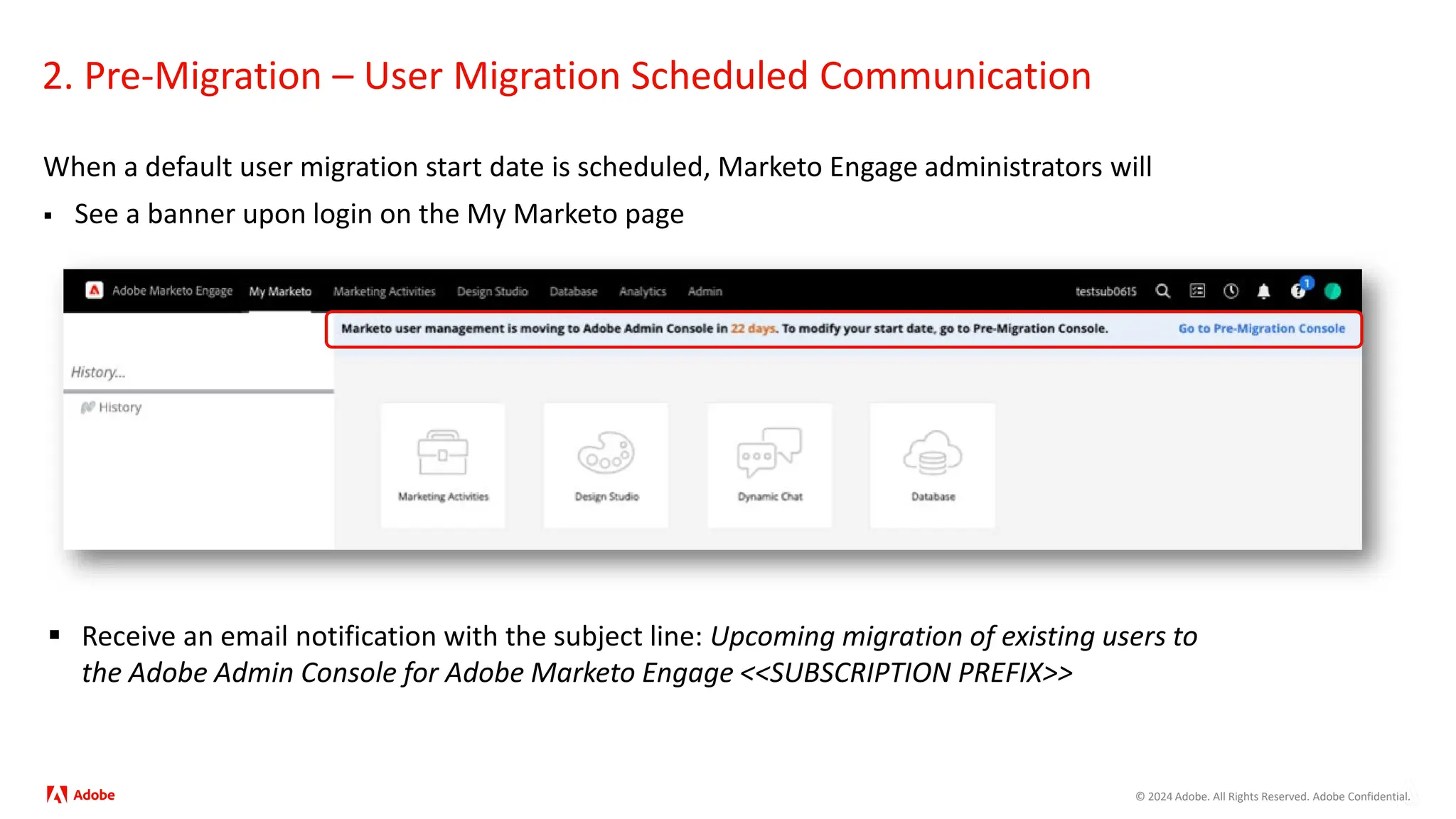 © 2024 Adobe. All Rights Reserved. Adobe Confidential.
When a default user migration start date is scheduled, Marketo Engage administrators will
 See a banner upon login on the My Marketo page
2. Pre-Migration – User Migration Scheduled Communication
 Receive an email notification with the subject line: Upcoming migration of existing users to
the Adobe Admin Console for Adobe Marketo Engage <<SUBSCRIPTION PREFIX>>
 