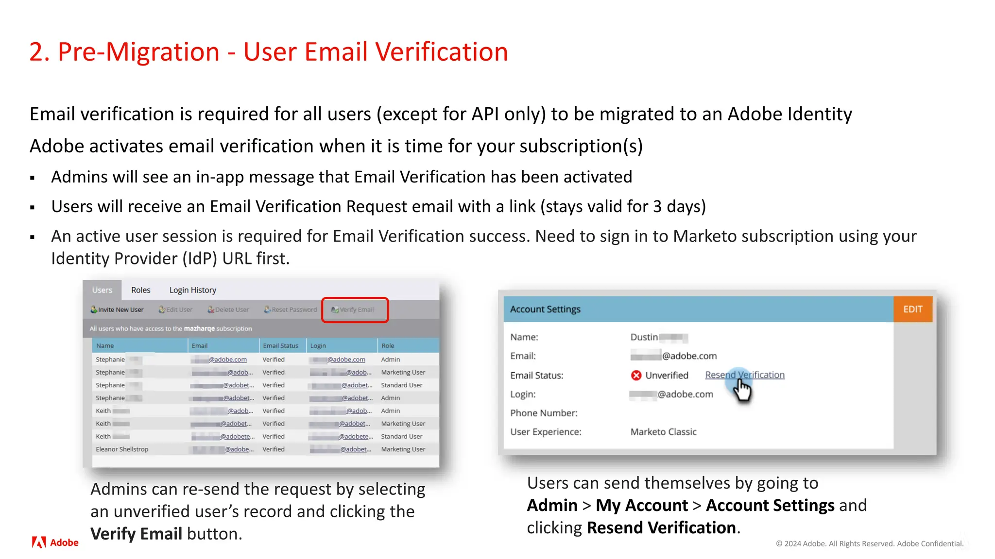© 2024 Adobe. All Rights Reserved. Adobe Confidential.
2. Pre-Migration - User Email Verification
Email verification is required for all users (except for API only) to be migrated to an Adobe Identity
Adobe activates email verification when it is time for your subscription(s)
 Admins will see an in-app message that Email Verification has been activated
 Users will receive an Email Verification Request email with a link (stays valid for 3 days)
 An active user session is required for Email Verification success. Need to sign in to Marketo subscription using your
Identity Provider (IdP) URL first.
Users can send themselves by going to
Admin > My Account > Account Settings and
clicking Resend Verification.
Admins can re-send the request by selecting
an unverified user’s record and clicking the
Verify Email button.
 