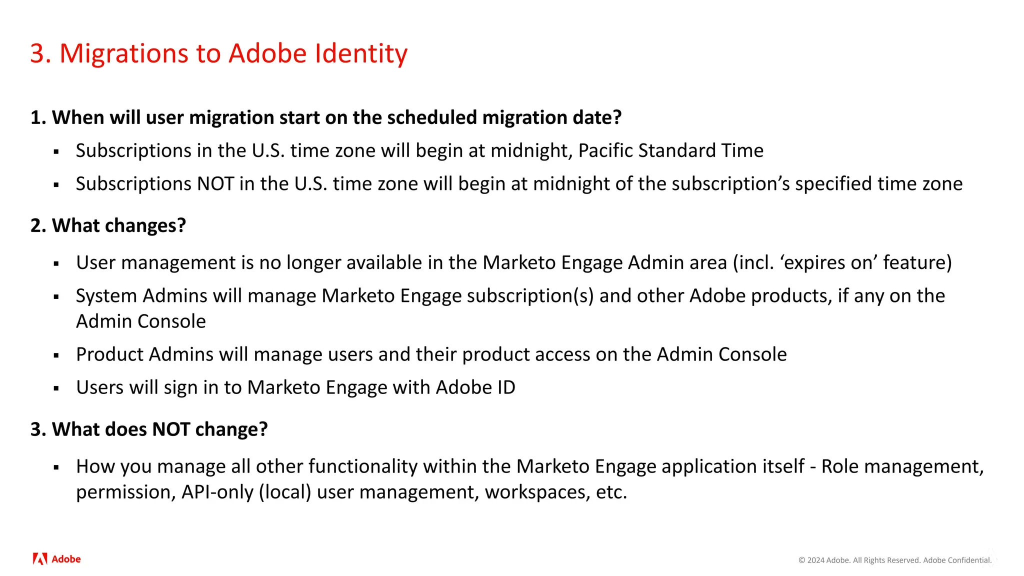 © 2024 Adobe. All Rights Reserved. Adobe Confidential.
3. Migrations to Adobe Identity
1. When will user migration start on the scheduled migration date?
 Subscriptions in the U.S. time zone will begin at midnight, Pacific Standard Time
 Subscriptions NOT in the U.S. time zone will begin at midnight of the subscription’s specified time zone
2. What changes?
 User management is no longer available in the Marketo Engage Admin area (incl. ‘expires on’ feature)
 System Admins will manage Marketo Engage subscription(s) and other Adobe products, if any on the
Admin Console
 Product Admins will manage users and their product access on the Admin Console
 Users will sign in to Marketo Engage with Adobe ID
3. What does NOT change?
 How you manage all other functionality within the Marketo Engage application itself - Role management,
permission, API-only (local) user management, workspaces, etc.
 