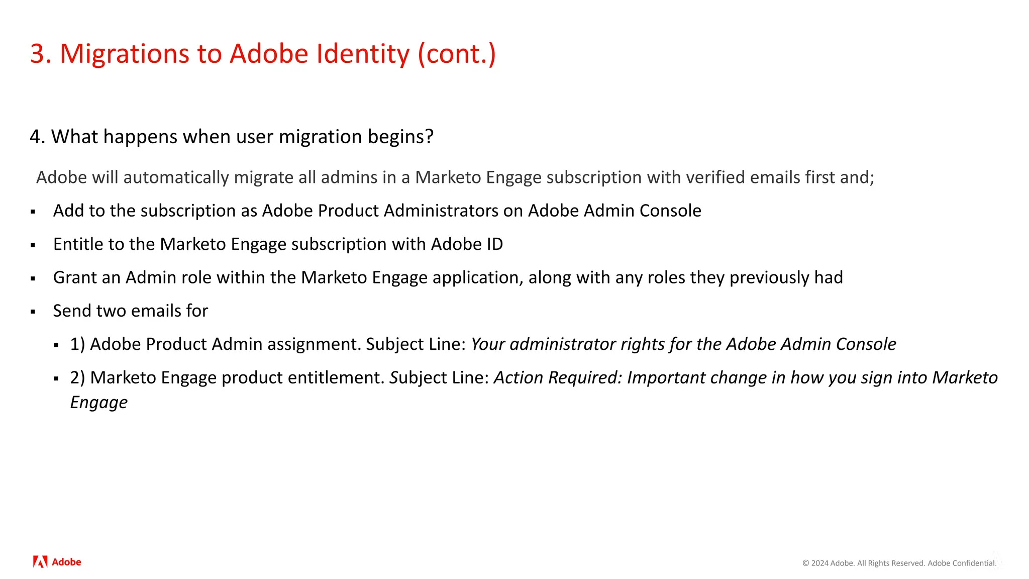 © 2024 Adobe. All Rights Reserved. Adobe Confidential.
3. Migrations to Adobe Identity (cont.)
4. What happens when user migration begins?
Adobe will automatically migrate all admins in a Marketo Engage subscription with verified emails first and;
 Add to the subscription as Adobe Product Administrators on Adobe Admin Console
 Entitle to the Marketo Engage subscription with Adobe ID
 Grant an Admin role within the Marketo Engage application, along with any roles they previously had
 Send two emails for
 1) Adobe Product Admin assignment. Subject Line: Your administrator rights for the Adobe Admin Console
 2) Marketo Engage product entitlement. Subject Line: Action Required: Important change in how you sign into Marketo
Engage
 