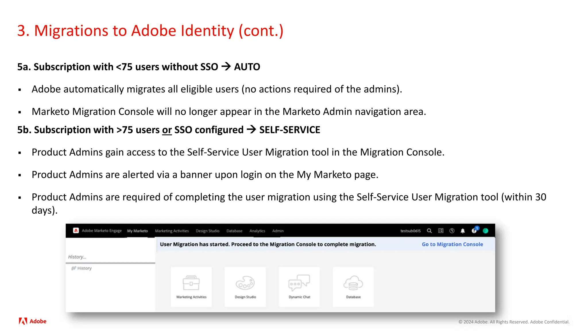 © 2024 Adobe. All Rights Reserved. Adobe Confidential.
3. Migrations to Adobe Identity (cont.)
5a. Subscription with <75 users without SSO  AUTO
 Adobe automatically migrates all eligible users (no actions required of the admins).
 Marketo Migration Console will no longer appear in the Marketo Admin navigation area.
5b. Subscription with >75 users or SSO configured  SELF-SERVICE
 Product Admins gain access to the Self-Service User Migration tool in the Migration Console.
 Product Admins are alerted via a banner upon login on the My Marketo page.
 Product Admins are required of completing the user migration using the Self-Service User Migration tool (within 30
days).
 