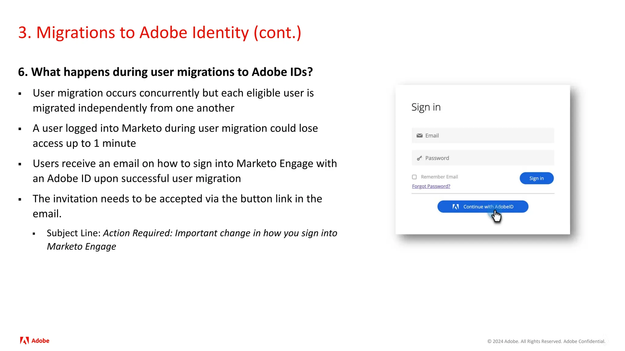 © 2024 Adobe. All Rights Reserved. Adobe Confidential.
3. Migrations to Adobe Identity (cont.)
6. What happens during user migrations to Adobe IDs?
 User migration occurs concurrently but each eligible user is
migrated independently from one another
 A user logged into Marketo during user migration could lose
access up to 1 minute
 Users receive an email on how to sign into Marketo Engage with
an Adobe ID​ upon successful user migration
 The invitation needs to be accepted via the button link in the
email.
 Subject Line: Action Required: Important change in how you sign into
Marketo Engage
 
