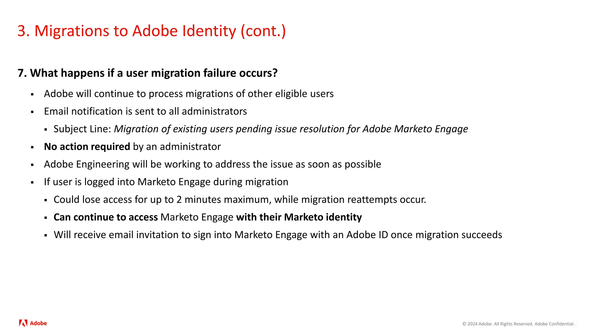 © 2024 Adobe. All Rights Reserved. Adobe Confidential.
3. Migrations to Adobe Identity (cont.)
7. What happens if a user migration failure occurs?
 Adobe will continue to process migrations of other eligible users
 Email notification is sent to all administrators
 Subject Line: Migration of existing users pending issue resolution for Adobe Marketo Engage
 No action required by an administrator
 Adobe Engineering will be working to address the issue as soon as possible
 If user is logged into Marketo Engage during migration
 Could lose access for up to 2 minutes maximum, while migration reattempts occur.
 Can continue to access Marketo Engage with their Marketo identity
 Will receive email invitation to sign into Marketo Engage with an Adobe ID once migration succeeds
 