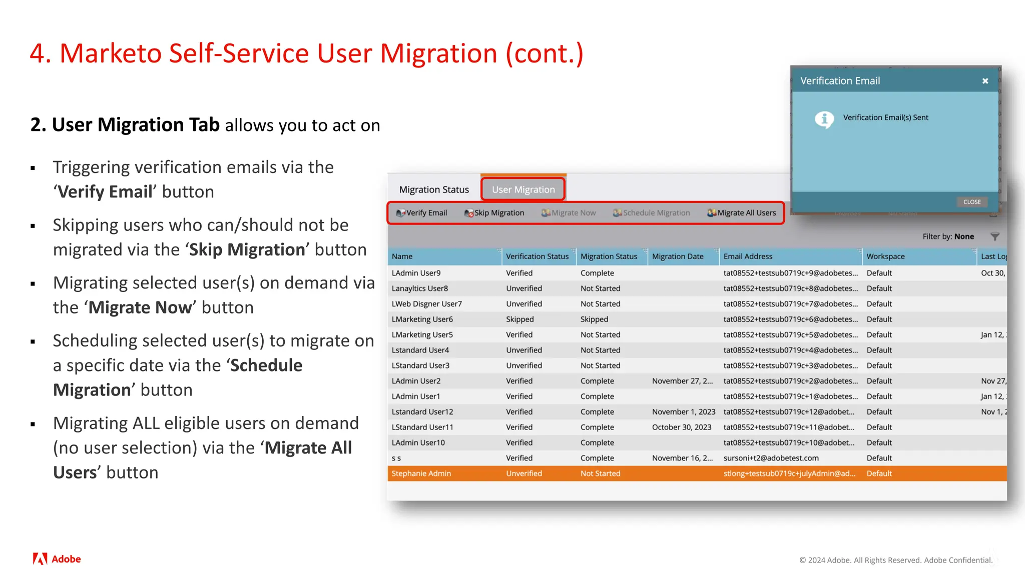 © 2024 Adobe. All Rights Reserved. Adobe Confidential.
4. Marketo Self-Service User Migration (cont.)
2. User Migration Tab allows you to act on
 Triggering verification emails via the
‘Verify Email’ button
 Skipping users who can/should not be
migrated via the ‘Skip Migration’ button
 Migrating selected user(s) on demand via
the ‘Migrate Now’ button
 Scheduling selected user(s) to migrate on
a specific date via the ‘Schedule
Migration’ button
 Migrating ALL eligible users on demand
(no user selection) via the ‘Migrate All
Users’ button
 