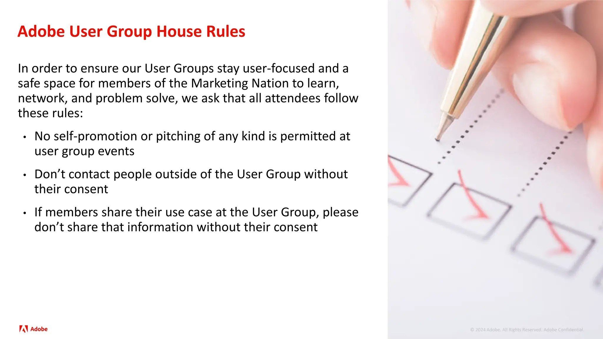 © 2024 Adobe. All Rights Reserved. Adobe Confidential.
Adobe User Group House Rules
In order to ensure our User Groups stay user-focused and a
safe space for members of the Marketing Nation to learn,
network, and problem solve, we ask that all attendees follow
these rules:
• No self-promotion or pitching of any kind is permitted at
user group events
• Don’t contact people outside of the User Group without
their consent
• If members share their use case at the User Group, please
don’t share that information without their consent
 
