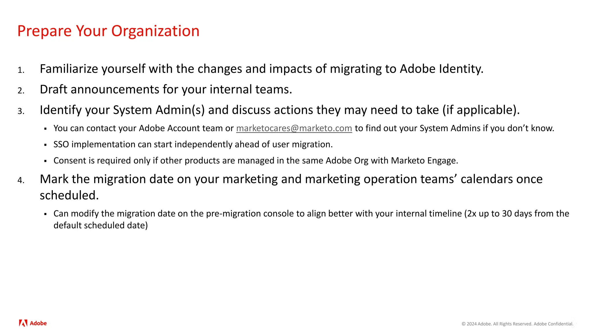 © 2024 Adobe. All Rights Reserved. Adobe Confidential.
Prepare Your Organization
1. Familiarize yourself with the changes and impacts of migrating to Adobe Identity.
2. Draft announcements for your internal teams.
3. Identify your System Admin(s) and discuss actions they may need to take (if applicable).
 You can contact your Adobe Account team or marketocares@marketo.com to find out your System Admins if you don’t know.
 SSO implementation can start independently ahead of user migration.
 Consent is required only if other products are managed in the same Adobe Org with Marketo Engage.
4. Mark the migration date on your marketing and marketing operation teams’ calendars once
scheduled.
 Can modify the migration date on the pre-migration console to align better with your internal timeline (2x up to 30 days from the
default scheduled date)
 