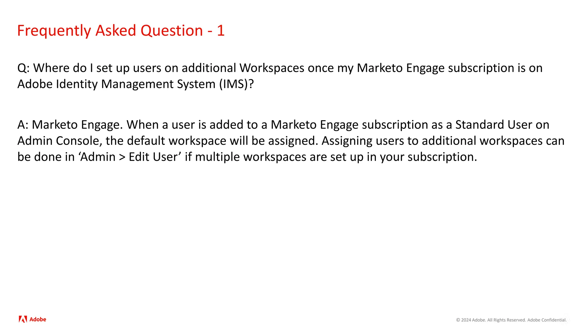 © 2024 Adobe. All Rights Reserved. Adobe Confidential.
Frequently Asked Question - 1
Q: Where do I set up users on additional Workspaces once my Marketo Engage subscription is on
Adobe Identity Management System (IMS)?
A: Marketo Engage. When a user is added to a Marketo Engage subscription as a Standard User on
Admin Console, the default workspace will be assigned. Assigning users to additional workspaces can
be done in ‘Admin > Edit User’ if multiple workspaces are set up in your subscription.
 