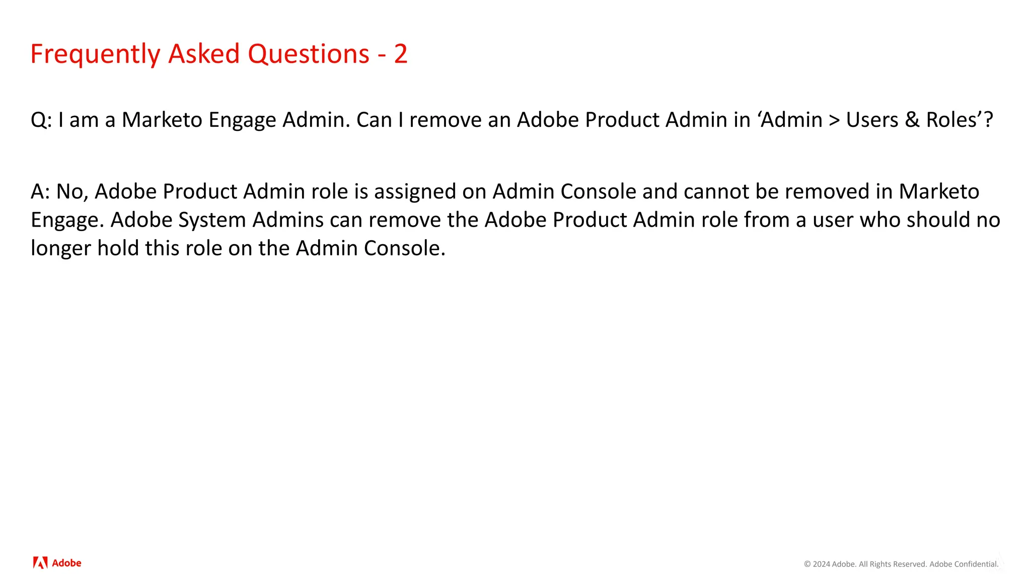 © 2024 Adobe. All Rights Reserved. Adobe Confidential.
Frequently Asked Questions - 2
Q: I am a Marketo Engage Admin. Can I remove an Adobe Product Admin in ‘Admin > Users & Roles’?
A: No, Adobe Product Admin role is assigned on Admin Console and cannot be removed in Marketo
Engage. Adobe System Admins can remove the Adobe Product Admin role from a user who should no
longer hold this role on the Admin Console.
 