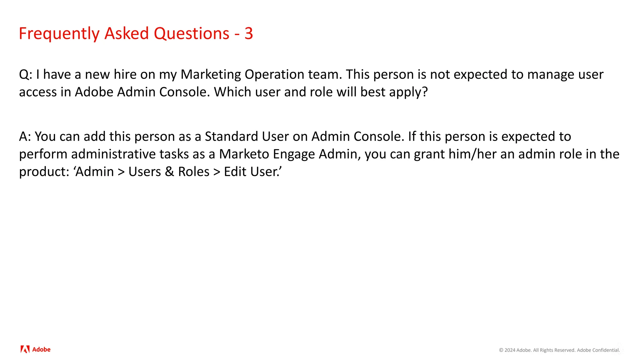© 2024 Adobe. All Rights Reserved. Adobe Confidential.
Frequently Asked Questions - 3
Q: I have a new hire on my Marketing Operation team. This person is not expected to manage user
access in Adobe Admin Console. Which user and role will best apply?
A: You can add this person as a Standard User on Admin Console. If this person is expected to
perform administrative tasks as a Marketo Engage Admin, you can grant him/her an admin role in the
product: ‘Admin > Users & Roles > Edit User.’
 
