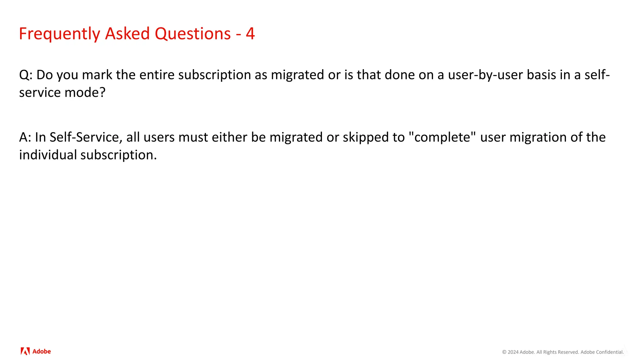 © 2024 Adobe. All Rights Reserved. Adobe Confidential.
Frequently Asked Questions - 4
Q: Do you mark the entire subscription as migrated or is that done on a user-by-user basis in a self-
service mode?
A: In Self-Service, all users must either be migrated or skipped to "complete" user migration of the
individual subscription.
 