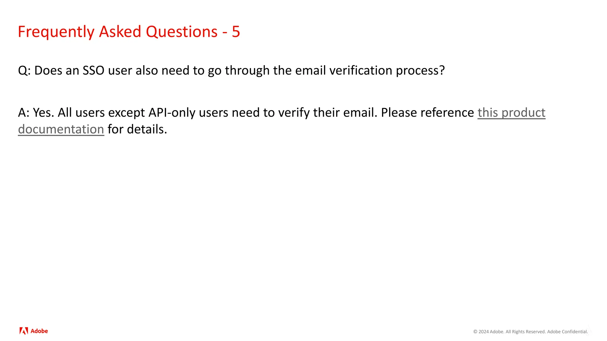 © 2024 Adobe. All Rights Reserved. Adobe Confidential.
Frequently Asked Questions - 5
Q: Does an SSO user also need to go through the email verification process?
A: Yes. All users except API-only users need to verify their email. Please reference this product
documentation for details.
 