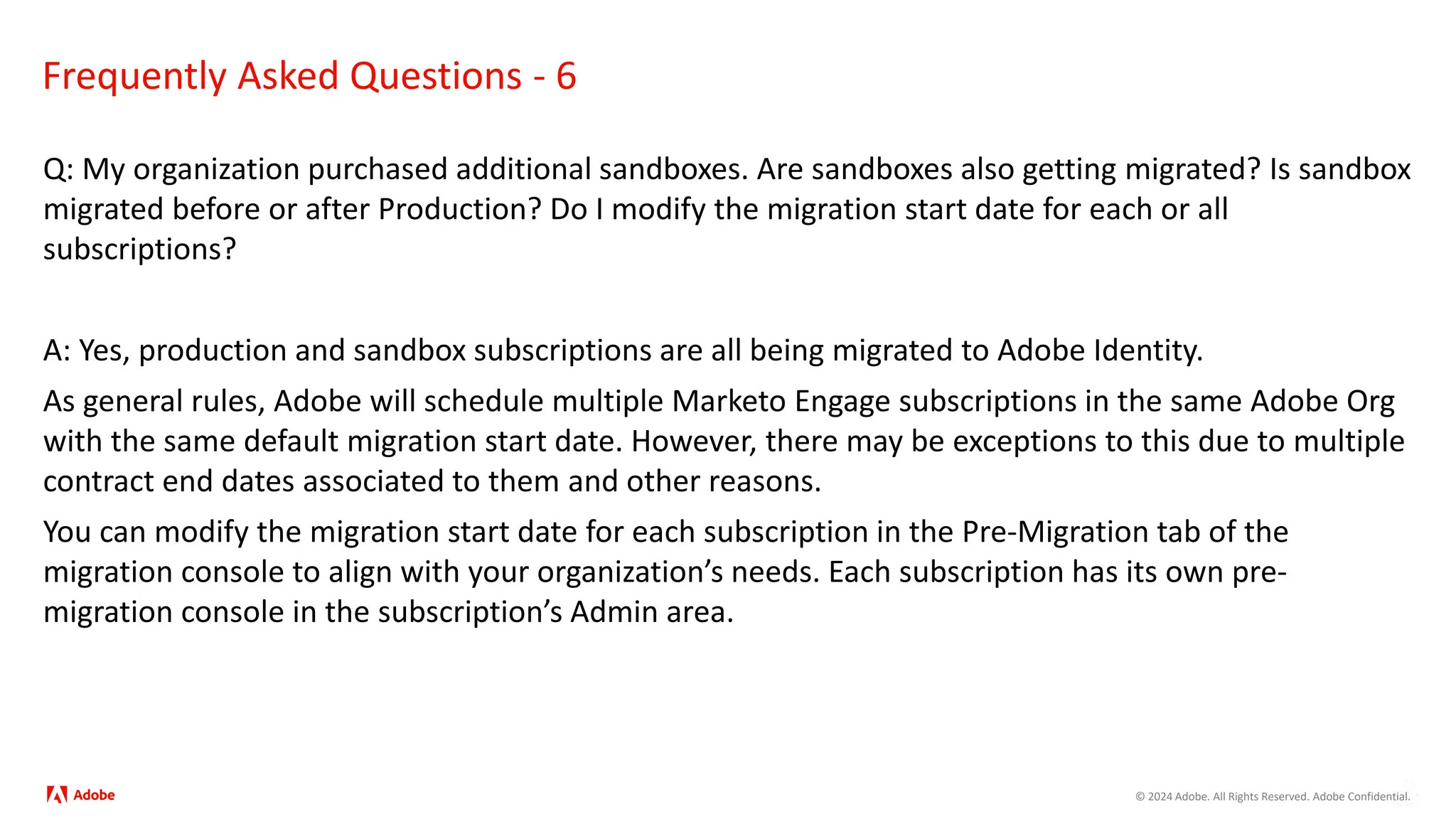© 2024 Adobe. All Rights Reserved. Adobe Confidential.
Frequently Asked Questions - 6
Q: My organization purchased additional sandboxes. Are sandboxes also getting migrated? Is sandbox
migrated before or after Production? Do I modify the migration start date for each or all
subscriptions?
A: Yes, production and sandbox subscriptions are all being migrated to Adobe Identity.
As general rules, Adobe will schedule multiple Marketo Engage subscriptions in the same Adobe Org
with the same default migration start date. However, there may be exceptions to this due to multiple
contract end dates associated to them and other reasons.
You can modify the migration start date for each subscription in the Pre-Migration tab of the
migration console to align with your organization’s needs. Each subscription has its own pre-
migration console in the subscription’s Admin area.
 