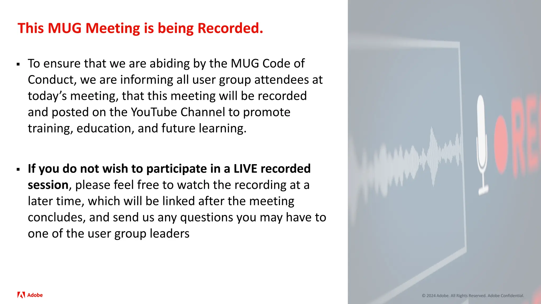 © 2024 Adobe. All Rights Reserved. Adobe Confidential.
This MUG Meeting is being Recorded.
 To ensure that we are abiding by the MUG Code of
Conduct, we are informing all user group attendees at
today’s meeting, that this meeting will be recorded
and posted on the YouTube Channel to promote
training, education, and future learning.
 If you do not wish to participate in a LIVE recorded
session, please feel free to watch the recording at a
later time, which will be linked after the meeting
concludes, and send us any questions you may have to
one of the user group leaders
 