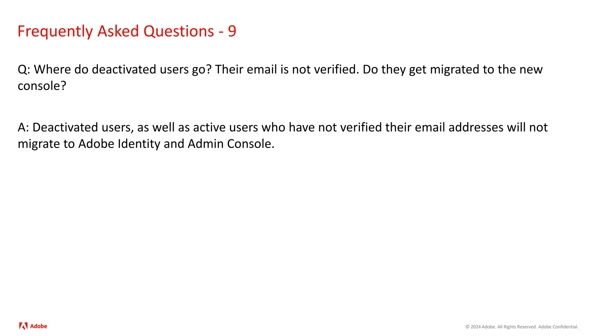 © 2024 Adobe. All Rights Reserved. Adobe Confidential.
Frequently Asked Questions - 9
Q: Where do deactivated users go? Their email is not verified. Do they get migrated to the new
console?
A: Deactivated users, as well as active users who have not verified their email addresses will not
migrate to Adobe Identity and Admin Console.
 