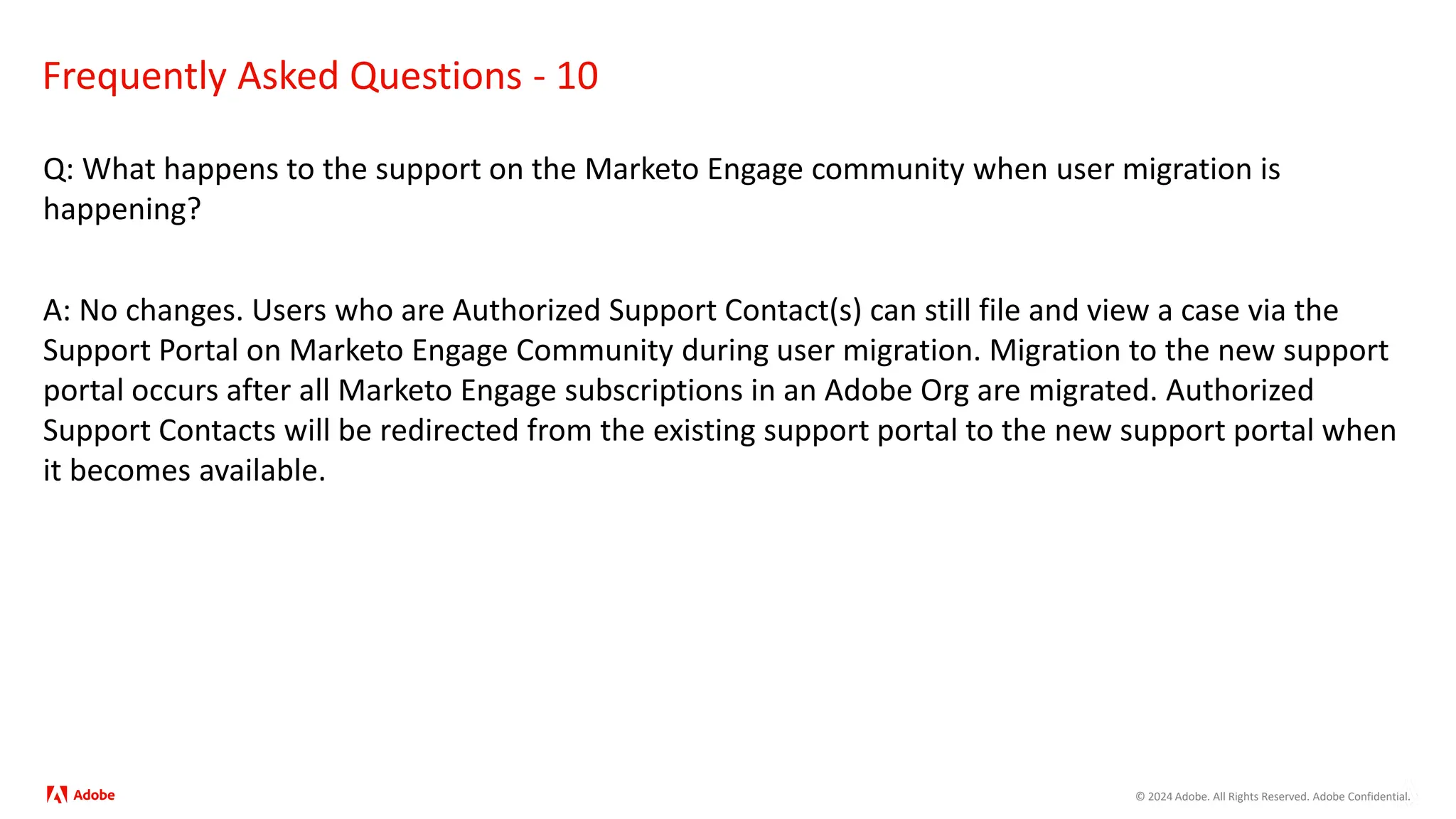 © 2024 Adobe. All Rights Reserved. Adobe Confidential.
Frequently Asked Questions - 10
Q: What happens to the support on the Marketo Engage community when user migration is
happening?
A: No changes. Users who are Authorized Support Contact(s) can still file and view a case via the
Support Portal on Marketo Engage Community during user migration. Migration to the new support
portal occurs after all Marketo Engage subscriptions in an Adobe Org are migrated. Authorized
Support Contacts will be redirected from the existing support portal to the new support portal when
it becomes available.
 