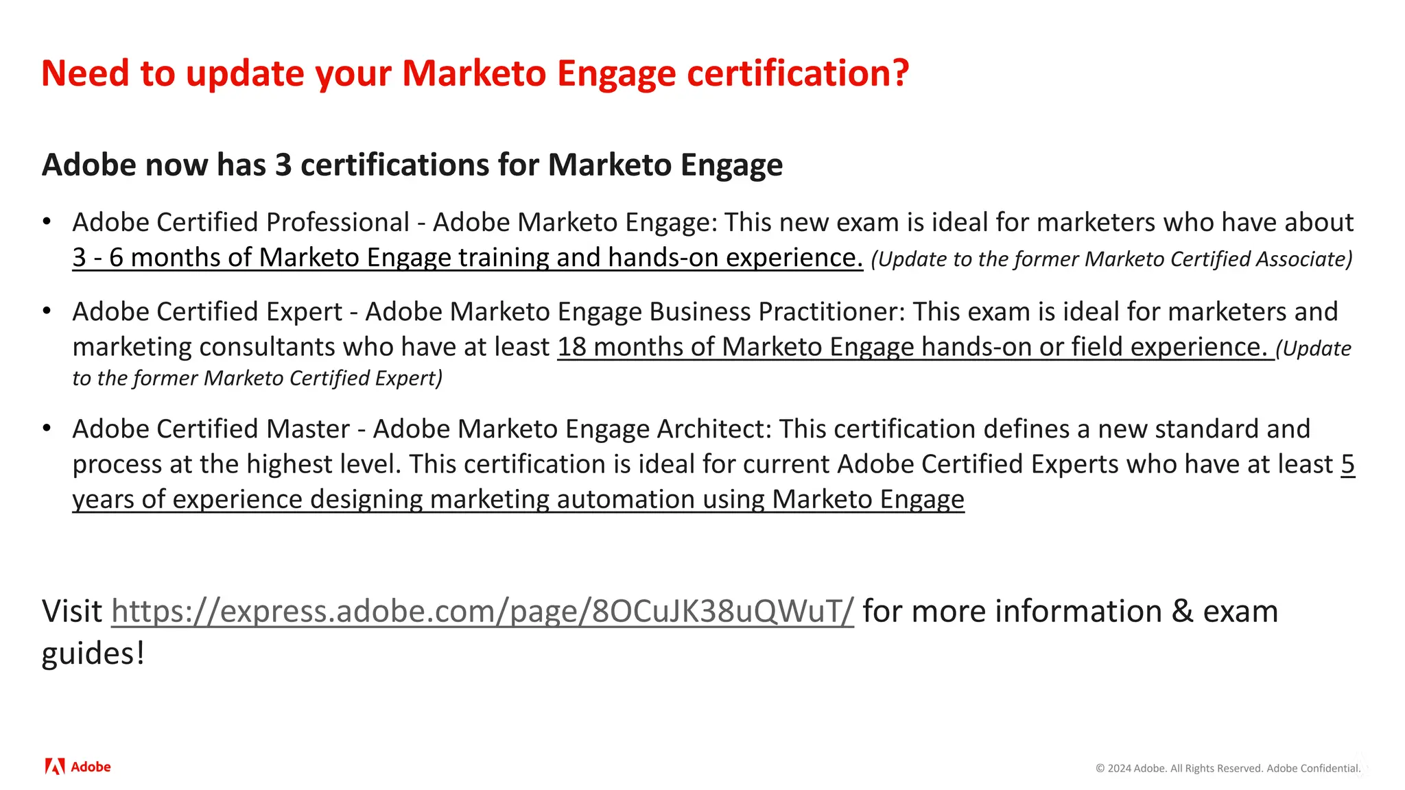 © 2024 Adobe. All Rights Reserved. Adobe Confidential.
Need to update your Marketo Engage certification?
Adobe now has 3 certifications for Marketo Engage
• Adobe Certified Professional - Adobe Marketo Engage: This new exam is ideal for marketers who have about
3 - 6 months of Marketo Engage training and hands-on experience. (Update to the former Marketo Certified Associate)
• Adobe Certified Expert - Adobe Marketo Engage Business Practitioner: This exam is ideal for marketers and
marketing consultants who have at least 18 months of Marketo Engage hands-on or field experience. (Update
to the former Marketo Certified Expert)
• Adobe Certified Master - Adobe Marketo Engage Architect: This certification defines a new standard and
process at the highest level. This certification is ideal for current Adobe Certified Experts who have at least 5
years of experience designing marketing automation using Marketo Engage
Visit https://express.adobe.com/page/8OCuJK38uQWuT/ for more information & exam
guides!
 