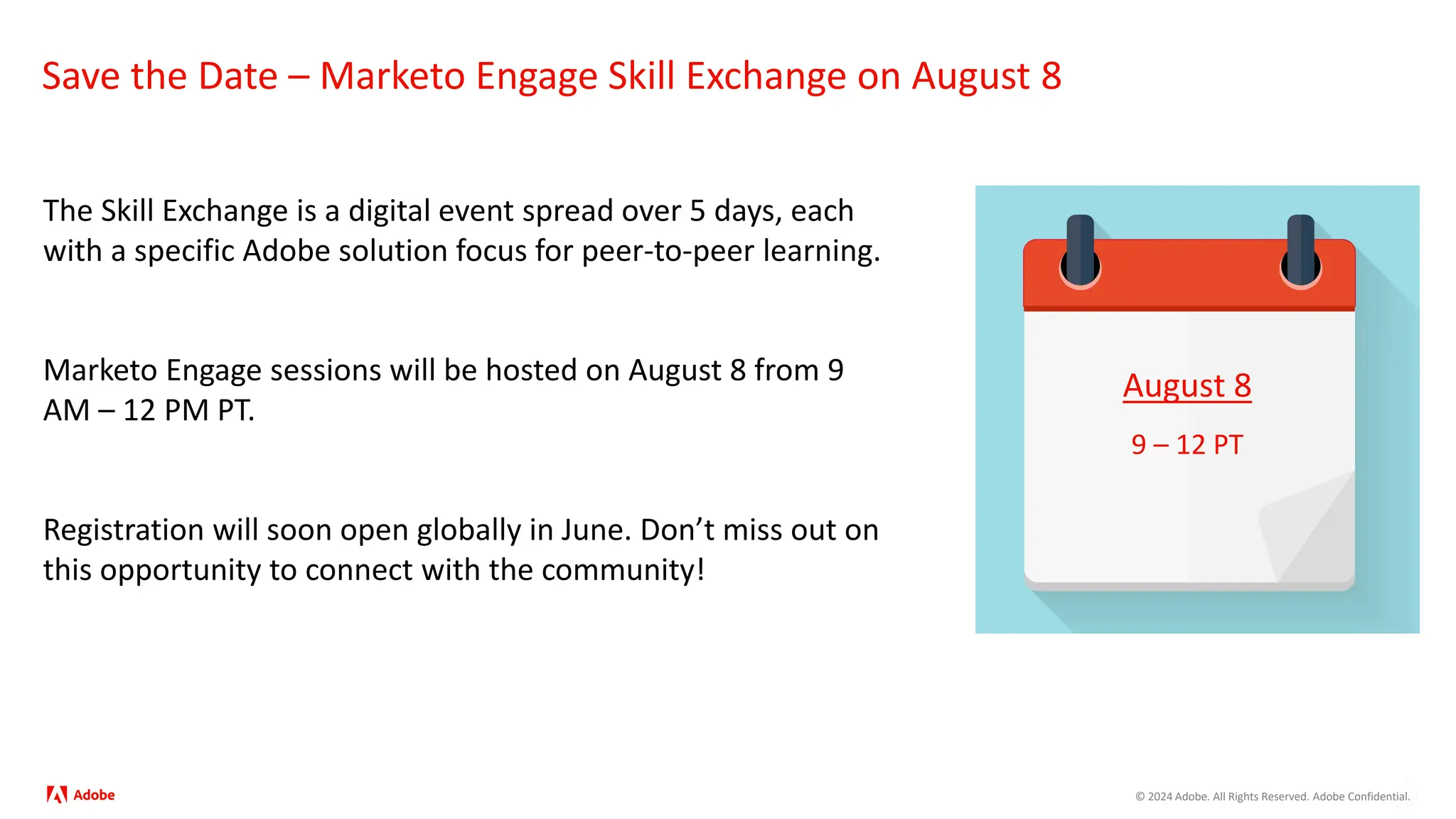 © 2024 Adobe. All Rights Reserved. Adobe Confidential.
Save the Date – Marketo Engage Skill Exchange on August 8
The Skill Exchange is a digital event spread over 5 days, each
with a specific Adobe solution focus for peer-to-peer learning.
Marketo Engage sessions will be hosted on August 8 from 9
AM – 12 PM PT.
Registration will soon open globally in June. Don’t miss out on
this opportunity to connect with the community!
August 8
9 – 12 PT
 