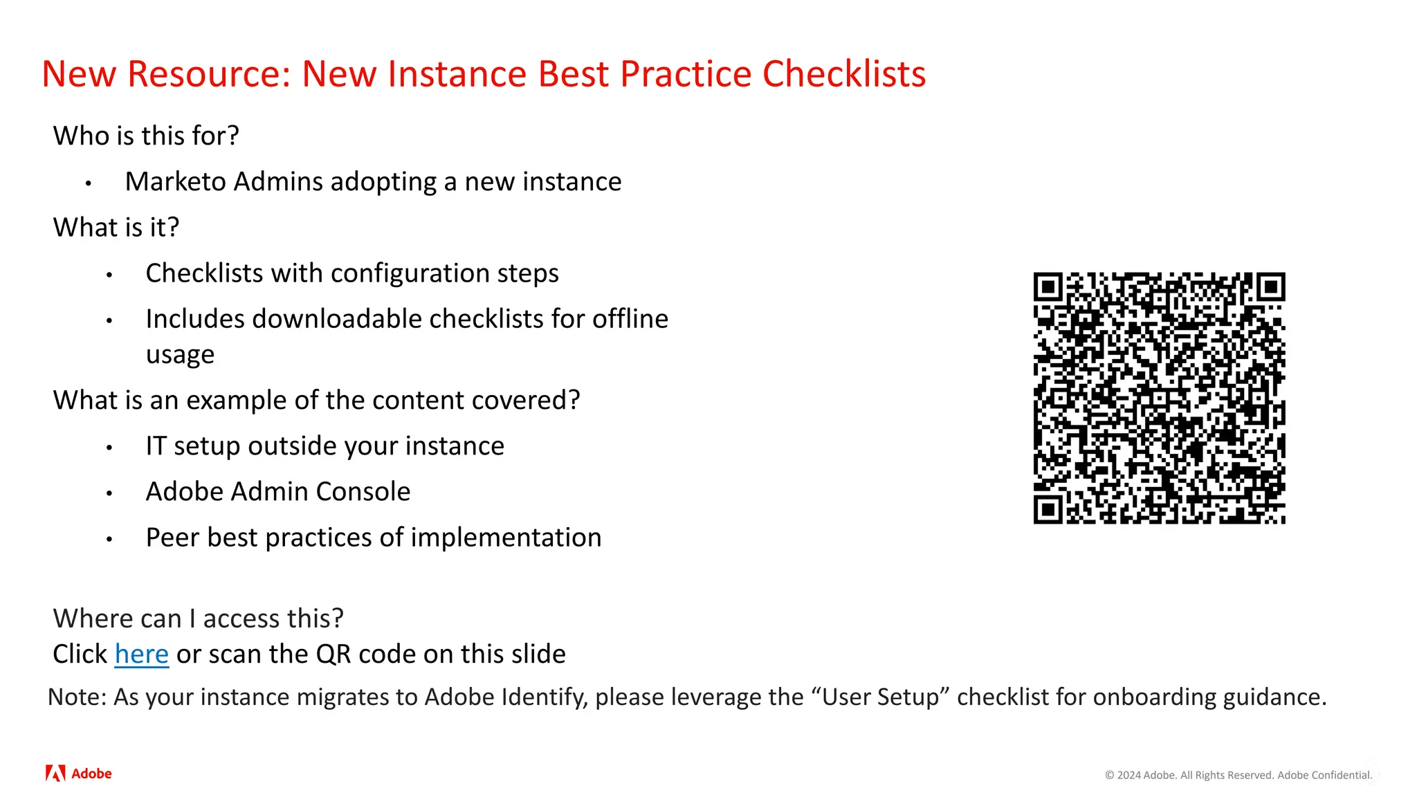 © 2024 Adobe. All Rights Reserved. Adobe Confidential.
New Resource: New Instance Best Practice Checklists
Who is this for?
• Marketo Admins adopting a new instance
What is it?
• Checklists with configuration steps
• Includes downloadable checklists for offline
usage
What is an example of the content covered?
• IT setup outside your instance
• Adobe Admin Console
• Peer best practices of implementation
Where can I access this?
Click here or scan the QR code on this slide
Note: As your instance migrates to Adobe Identify, please leverage the “User Setup” checklist for onboarding guidance.
 