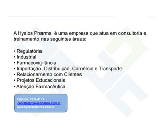 A Hyalos Pharma é uma empresa que atua em consultoria e
treinamento nas seguintes áreas:

• Regulatória
• Industrial
• Farmacovigilância
• Importação, Distribuição, Comércio e Transporte
• Relacionamento com Clientes
• Projetos Educacionais
• Atenção Farmacêutica

 Telefone: 2532-4170
 contato@hyalospharma.com.br
 www.hyalospharma.com.br
 