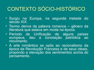 CONTEXTO SÓCIO-HISTÓRICO
• Surgiu na Europa, na segunda metade do
século XIX.
• Termo deriva da palavra romance – gênero da
literatura que estava em moda na época.
• Período de Unificação de alguns países
europeus, deu a conotação patriótica ao
movimento.
• A arte romântica se opôs ao racionalismo da
época da Revolução Francesa e de seus ideais,
propondo a elevação dos sentimentos acima do
pensamento.
 