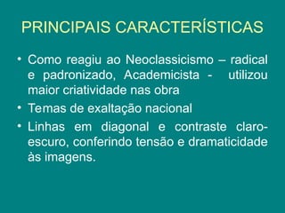 PRINCIPAIS CARACTERÍSTICAS
• Como reagiu ao Neoclassicismo – radical
e padronizado, Academicista - utilizou
maior criatividade nas obra
• Temas de exaltação nacional
• Linhas em diagonal e contraste claro-
escuro, conferindo tensão e dramaticidade
às imagens.
 