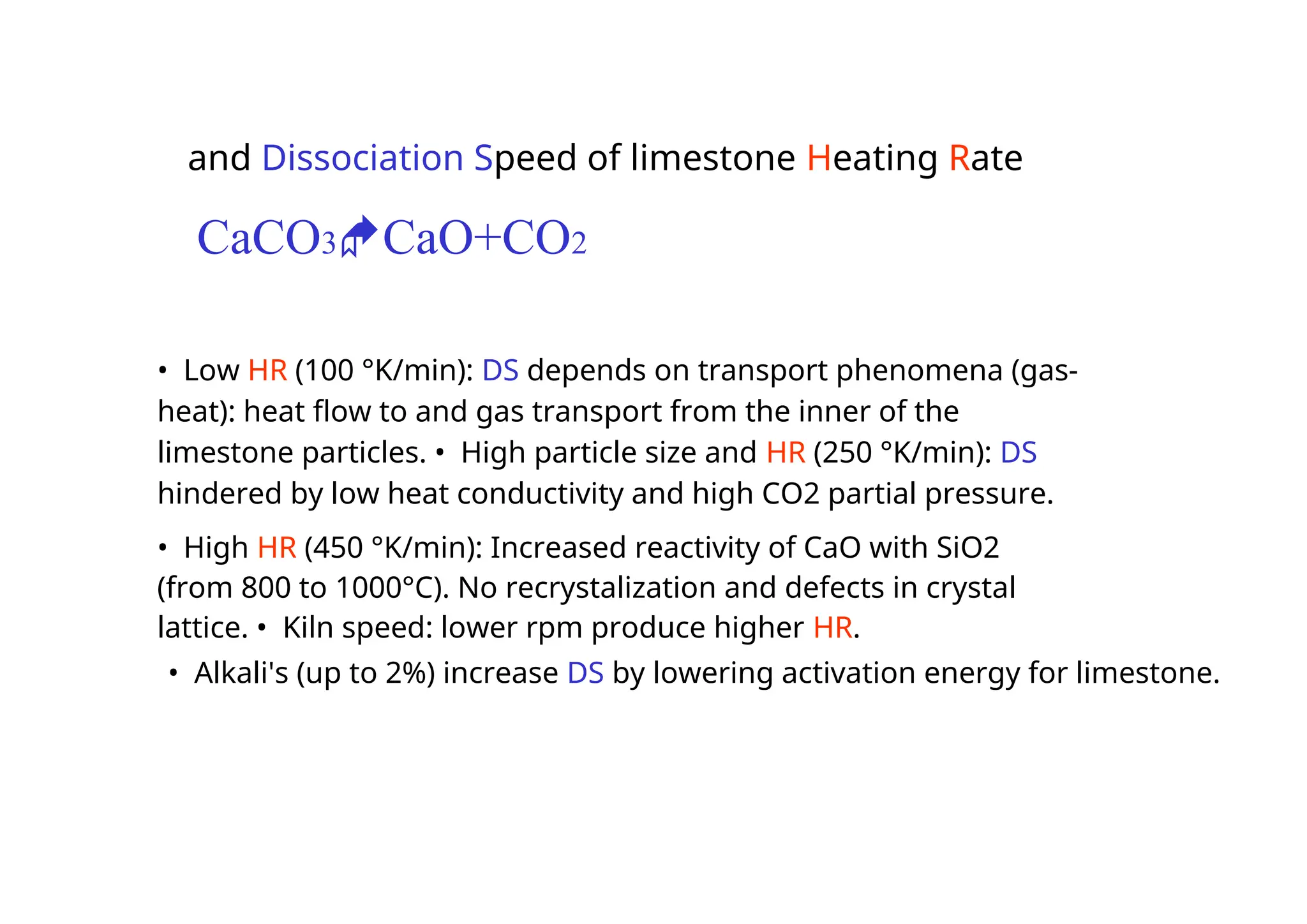 and Dissociation Speed of limestone Heating Rate
CaCO3CaO+CO2
• Low HR (100 °K/min): DS depends on transport phenomena (gas-
heat): heat flow to and gas transport from the inner of the
limestone particles. • High particle size and HR (250 °K/min): DS
hindered by low heat conductivity and high CO2 partial pressure.
• High HR (450 °K/min): Increased reactivity of CaO with SiO2
(from 800 to 1000°C). No recrystalization and defects in crystal
lattice. • Kiln speed: lower rpm produce higher HR.
• Alkali's (up to 2%) increase DS by lowering activation energy for limestone.
 