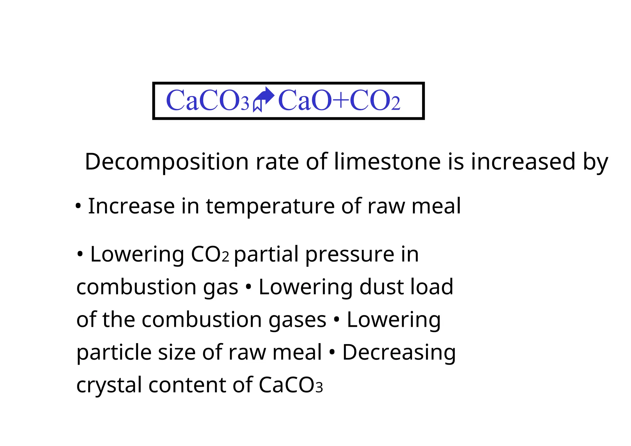 CaCO3CaO+CO2
Decomposition rate of limestone is increased by
• Increase in temperature of raw meal
• Lowering CO2 partial pressure in
combustion gas • Lowering dust load
of the combustion gases • Lowering
particle size of raw meal • Decreasing
crystal content of CaCO3
 