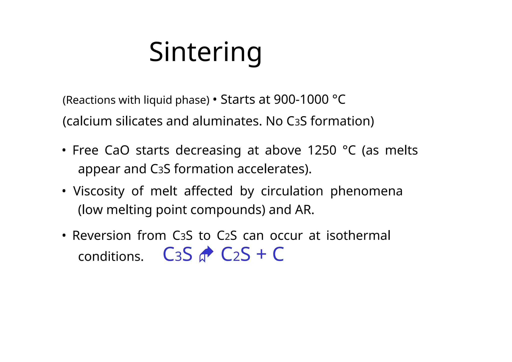 Sintering
(Reactions with liquid phase) • Starts at 900-1000 °C
(calcium silicates and aluminates. No C3S formation)
• Free CaO starts decreasing at above 1250 °C (as melts
appear and C3S formation accelerates).
• Viscosity of melt affected by circulation phenomena
(low melting point compounds) and AR.
• Reversion from C3S to C2S can occur at isothermal
conditions. C3S  C2S + C
 