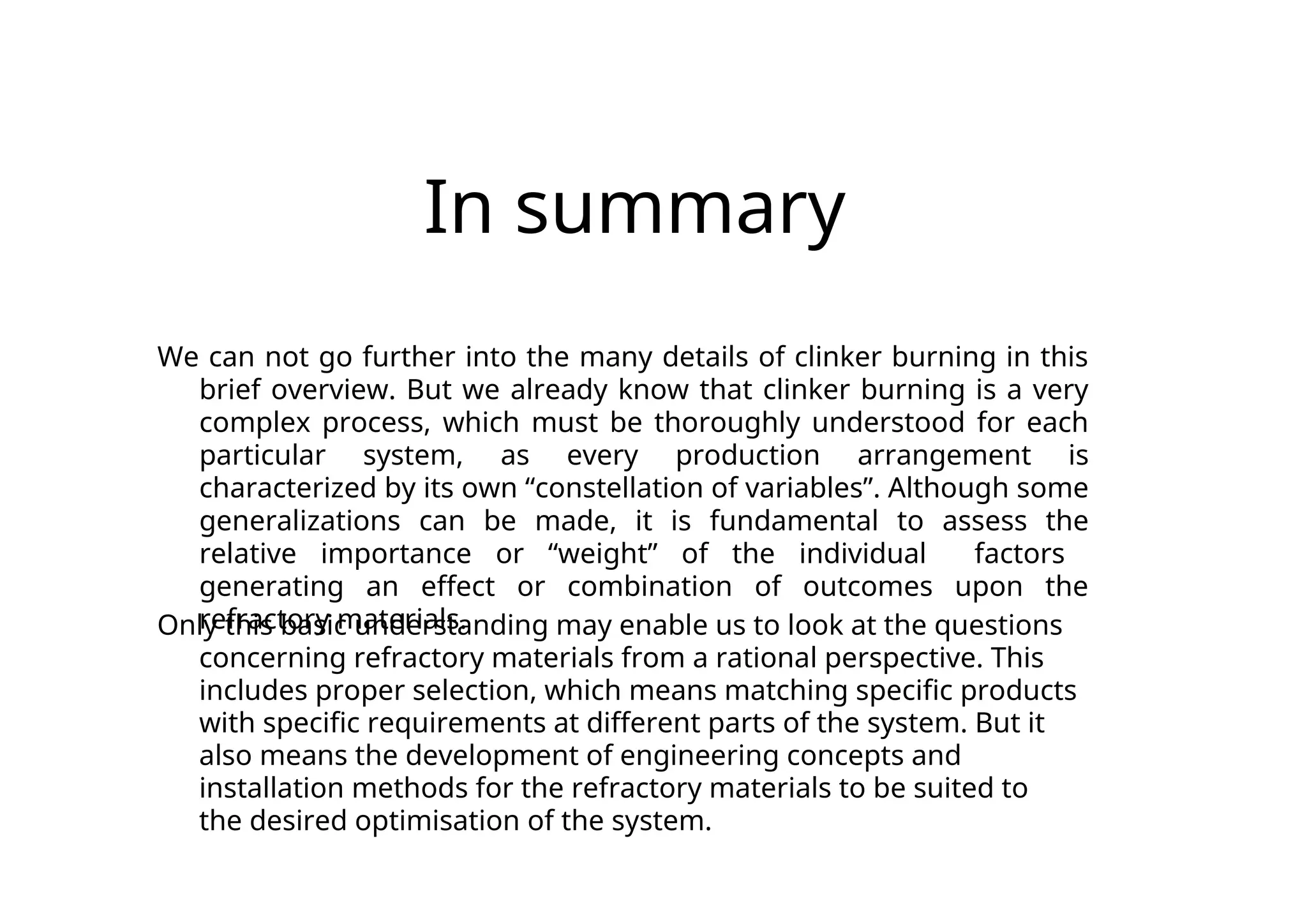 In summary
We can not go further into the many details of clinker burning in this
brief overview. But we already know that clinker burning is a very
complex process, which must be thoroughly understood for each
particular system, as every production arrangement is
characterized by its own “constellation of variables”. Although some
generalizations can be made, it is fundamental to assess the
relative importance or “weight” of the individual factors
generating an effect or combination of outcomes upon the
refractory materials.
Only this basic understanding may enable us to look at the questions
concerning refractory materials from a rational perspective. This
includes proper selection, which means matching specific products
with specific requirements at different parts of the system. But it
also means the development of engineering concepts and
installation methods for the refractory materials to be suited to
the desired optimisation of the system.
 