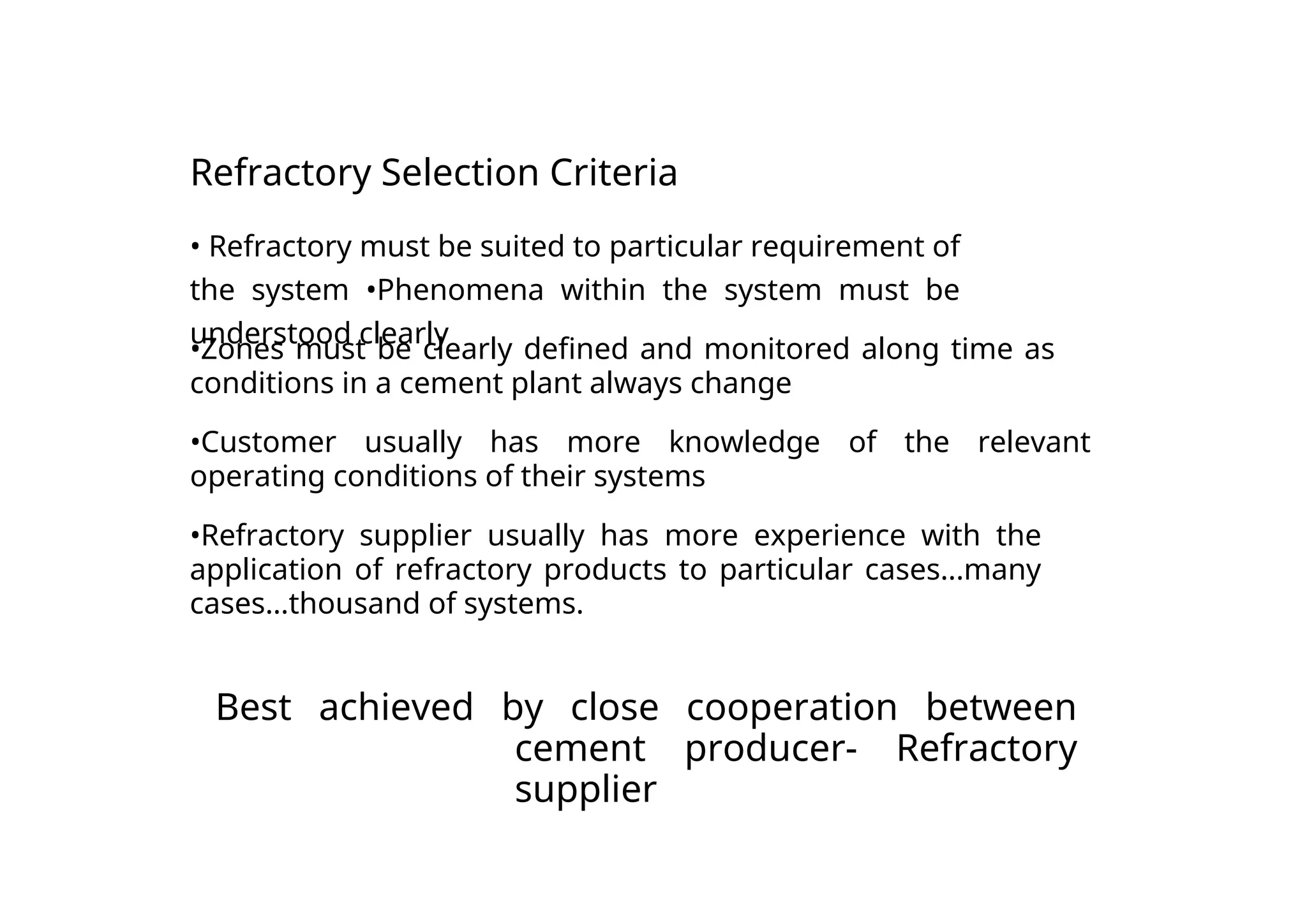 Refractory Selection Criteria
• Refractory must be suited to particular requirement of
the system •Phenomena within the system must be
understood clearly
•Zones must be clearly defined and monitored along time as
conditions in a cement plant always change
•Customer usually has more knowledge of the relevant
operating conditions of their systems
•Refractory supplier usually has more experience with the
application of refractory products to particular cases...many
cases...thousand of systems.
Best achieved by close cooperation between
cement producer- Refractory
supplier
 