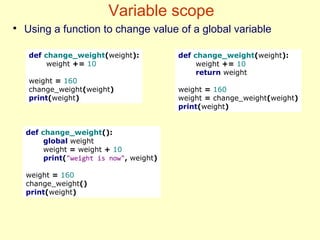 Variable scope
●
Using a function to change value of a global variable
def change_weight(weight):
weight += 10
weight = 160
change_weight(weight)
print(weight)
def change_weight(weight):
weight += 10
return weight
weight = 160
weight = change_weight(weight)
print(weight)
def change_weight():
global weight
weight = weight + 10
print("weight is now", weight)
weight = 160
change_weight()
print(weight)
 