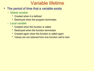 Variable lifetime
●
The period of time that a variable exists
– Global variable
• Created when it is defined
• Destroyed when the program terminates
– Local variable
• Created when the function is called
• Destroyed when the function terminates
• Created again when the function is called again
• Values are not retained from one function call to next
 