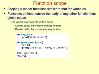 Function scope
●
Scoping rules for functions similar to that for variables
●
Functions defined outside the body of any other function has
global scope
– It is visible everywhere in the code
• Can be called from within another function
• Can be called from outside of any function
def say_hi():
print("Hello World!")
def greet_user(name):
say_hi()
print('And hello ', name, '!', sep='')
greet_user('DUK')
say_hi()
 