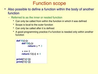 Function scope
def f1(x):
def f2(y):
return y * 3
x += 2
return f2(x) + 4
print(f1(4))
print(f2(4))
●
Also possible to define a function within the body of another
function
– Referred to as the inner or nested function
• Can only be called from within the function in which it was defined
• Scope is local to the outer function
• Can only be called after it is defined
• A good programming practice if a function is needed only within another
function
 