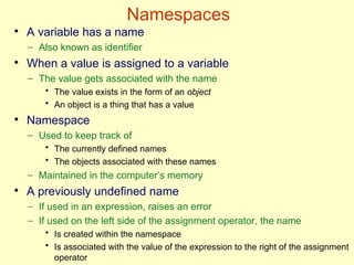 Namespaces
●
A variable has a name
– Also known as identifier
●
When a value is assigned to a variable
– The value gets associated with the name
• The value exists in the form of an object
• An object is a thing that has a value
●
Namespace
– Used to keep track of
• The currently defined names
• The objects associated with these names
– Maintained in the computer’s memory
●
A previously undefined name
– If used in an expression, raises an error
– If used on the left side of the assignment operator, the name
• Is created within the namespace
• Is associated with the value of the expression to the right of the assignment
operator
 