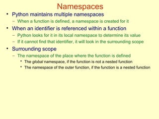 Namespaces
●
Python maintains multiple namespaces
– When a function is defined, a namespace is created for it
●
When an identifier is referenced within a function
– Python looks for it in its local namespace to determine its value
– If it cannot find that identifier, it will look in the surrounding scope
●
Surrounding scope
– The namespace of the place where the function is defined
• The global namespace, if the function is not a nested function
• The namespace of the outer function, if the function is a nested function
 