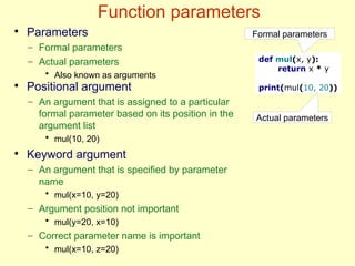 Function parameters
def mul(x, y):
return x * y
print(mul(10, 20))
Formal parameters
Actual parameters
●
Parameters
– Formal parameters
– Actual parameters
• Also known as arguments
●
Positional argument
– An argument that is assigned to a particular
formal parameter based on its position in the
argument list
• mul(10, 20)
●
Keyword argument
– An argument that is specified by parameter
name
• mul(x=10, y=20)
– Argument position not important
• mul(y=20, x=10)
– Correct parameter name is important
• mul(x=10, z=20)
 