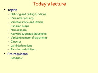 Today’s lecture
●
Topics
– Defining and calling functions
– Parameter passing
– Variable scope and lifetime
– Function scope
– Namespaces
– Keyword & default arguments
– Variable number of arguments
– Closures
– Lambda functions
– Function redefinition
●
Pre-requisites
– Session 7
 